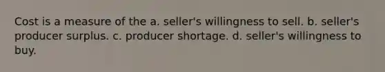 Cost is a measure of the a. seller's willingness to sell. b. seller's producer surplus. c. producer shortage. d. seller's willingness to buy.