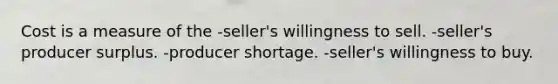 Cost is a measure of the -seller's willingness to sell. -seller's producer surplus. -producer shortage. -seller's willingness to buy.