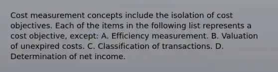 Cost measurement concepts include the isolation of cost objectives. Each of the items in the following list represents a cost objective, except: A. Efficiency measurement. B. Valuation of unexpired costs. C. Classification of transactions. D. Determination of net income.