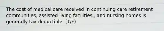 The cost of medical care received in continuing care retirement communities, assisted living facilities,, and nursing homes is generally tax deductible. (T/F)