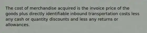 The cost of merchandise acquired is the invoice price of the goods plus directly identifiable inbound transportation costs less any cash or quantity discounts and less any returns or allowances.