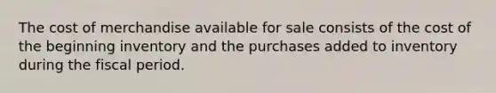 The cost of merchandise available for sale consists of the cost of the beginning inventory and the purchases added to inventory during the fiscal period.