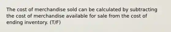 The cost of merchandise sold can be calculated by subtracting the cost of merchandise available for sale from the cost of ending inventory. (T/F)