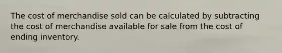 The cost of merchandise sold can be calculated by subtracting the cost of merchandise available for sale from the cost of ending inventory.