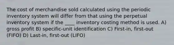 The cost of merchandise sold calculated using the periodic inventory system will differ from that using the perpetual inventory system if the ____ inventory costing method is used. A) gross profit B) specific-unit identification C) First-in, first-out (FIFO) D) Last-in, first-out (LIFO)