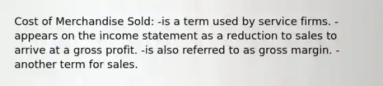 Cost of Merchandise Sold: -is a term used by service firms. -appears on the <a href='https://www.questionai.com/knowledge/kCPMsnOwdm-income-statement' class='anchor-knowledge'>income statement</a> as a reduction to sales to arrive at a <a href='https://www.questionai.com/knowledge/klIB6Lsdwh-gross-profit' class='anchor-knowledge'>gross profit</a>. -is also referred to as gross margin. -another term for sales.