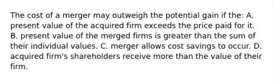 The cost of a merger may outweigh the potential gain if the: A. present value of the acquired firm exceeds the price paid for it. B. present value of the merged firms is greater than the sum of their individual values. C. merger allows cost savings to occur. D. acquired firm's shareholders receive more than the value of their firm.