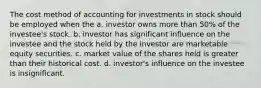 The cost method of accounting for investments in stock should be employed when the a. investor owns more than 50% of the investee's stock. b. investor has significant influence on the investee and the stock held by the investor are marketable equity securities. c. market value of the shares held is greater than their historical cost. d. investor's influence on the investee is insignificant.