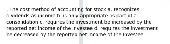 . The cost method of accounting for stock a. recognizes dividends as income b. is only appropriate as part of a consolidation c. requires the investment be increased by the reported net income of the investee d. requires the investment be decreased by the reported net income of the investee