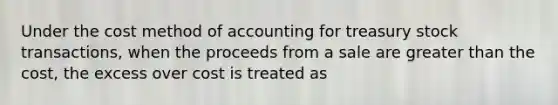 Under the cost method of accounting for treasury stock transactions, when the proceeds from a sale are greater than the cost, the excess over cost is treated as