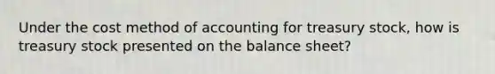 Under the cost method of accounting for treasury stock, how is treasury stock presented on the balance sheet?