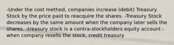 -Under the cost method, companies increase (debit) Treasury Stock by the price paid to reacquire the shares. -Treasury Stock decreases by the same amount when the company later sells the shares. -treasury stock is a contra-stockholders equity account -when company resells the stock, credit treasury