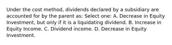 Under the cost method, dividends declared by a subsidiary are accounted for by the parent as: Select one: A. Decrease in Equity Investment, but only if it is a liquidating dividend. B. Increase in Equity Income. C. Dividend income. D. Decrease in Equity Investment.