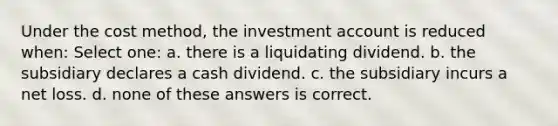 Under the cost method, the investment account is reduced when: Select one: a. there is a liquidating dividend. b. the subsidiary declares a cash dividend. c. the subsidiary incurs a net loss. d. none of these answers is correct.