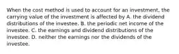 When the cost method is used to account for an investment, the carrying value of the investment is affected by A. the dividend distributions of the investee. B. the periodic net income of the investee. C. the earnings and dividend distributions of the investee. D. neither the earnings nor the dividends of the investee.