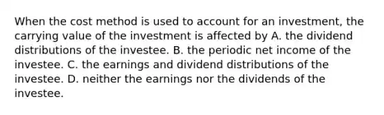 When the cost method is used to account for an investment, the carrying value of the investment is affected by A. the dividend distributions of the investee. B. the periodic net income of the investee. C. the earnings and dividend distributions of the investee. D. neither the earnings nor the dividends of the investee.