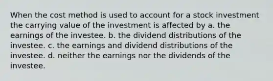 When the cost method is used to account for a stock investment the carrying value of the investment is affected by a. the earnings of the investee. b. the dividend distributions of the investee. c. the earnings and dividend distributions of the investee. d. neither the earnings nor the dividends of the investee.