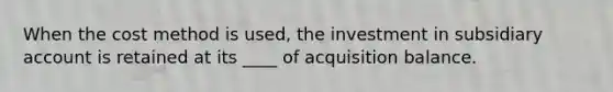 When the cost method is used, the investment in subsidiary account is retained at its ____ of acquisition balance.