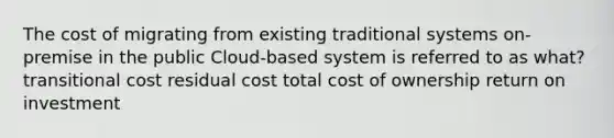 The cost of migrating from existing traditional systems on-premise in the public Cloud-based system is referred to as what? transitional cost residual cost total cost of ownership return on investment