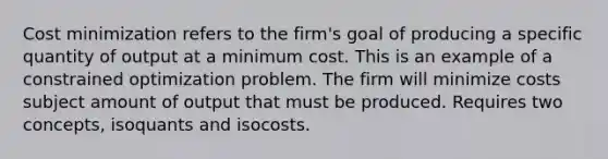 Cost minimization refers to the firm's goal of producing a specific quantity of output at a minimum cost. This is an example of a constrained optimization problem. The firm will minimize costs subject amount of output that must be produced. Requires two concepts, isoquants and isocosts.