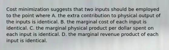 Cost minimization suggests that two inputs should be employed to the point where A. the extra contribution to physical output of the inputs is identical. B. the marginal cost of each input is identical. C. the marginal physical product per dollar spent on each input is identical. D. the marginal revenue product of each input is identical.