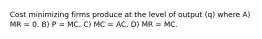 Cost minimizing firms produce at the level of output (q) where A) MR = 0. B) P = MC. C) MC = AC. D) MR = MC.