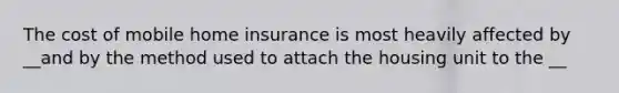 The cost of mobile home insurance is most heavily affected by __and by the method used to attach the housing unit to the __