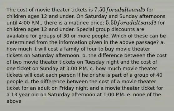 The cost of movie theater tickets is 7.50 for adults and5 for children ages 12 and under. On Saturday and Sunday afternoons until 4:00 P.M., there is a matinee price: 5.50 for adults and3 for children ages 12 and under. Special group discounts are available for groups of 30 or more people. Which of these can be determined from the information given in the above passage? a. how much it will cost a family of four to buy movie theater tickets on Saturday afternoon. b. the difference between the cost of two movie theater tickets on Tuesday night and the cost of one ticket on Sunday at 3:00 P.M. c. how much movie theater tickets will cost each person if he or she is part of a group of 40 people d. the difference between the cost of a movie theater ticket for an adult on Friday night and a movie theater ticket for a 13 year old on Saturday afternoon at 1:00 P.M. e. none of the above