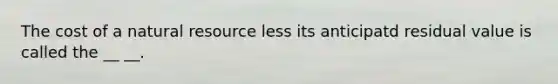 The cost of a natural resource less its anticipatd residual value is called the __ __.