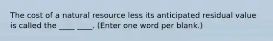 The cost of a natural resource less its anticipated residual value is called the ____ ____. (Enter one word per blank.)