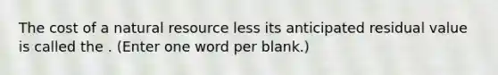 The cost of a natural resource less its anticipated residual value is called the . (Enter one word per blank.)