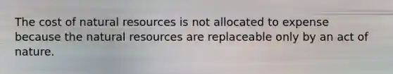 The cost of natural resources is not allocated to expense because the natural resources are replaceable only by an act of nature.