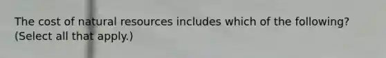 The cost of natural resources includes which of the following? (Select all that apply.)