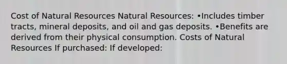 Cost of Natural Resources Natural Resources: •Includes timber tracts, mineral deposits, and oil and gas deposits. •Benefits are derived from their physical consumption. Costs of Natural Resources If purchased: If developed: