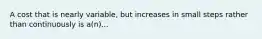 A cost that is nearly variable, but increases in small steps rather than continuously is a(n)...