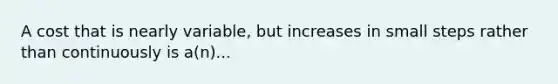 A cost that is nearly variable, but increases in small steps rather than continuously is a(n)...