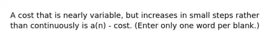 A cost that is nearly variable, but increases in small steps rather than continuously is a(n) - cost. (Enter only one word per blank.)