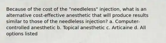 Because of the cost of the "needleless" injection, what is an alternative cost-effective anesthetic that will produce results similar to those of the needleless injection? a. Computer-controlled anesthetic b. Topical anesthetic c. Articaine d. All options listed