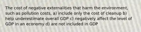 The cost of negative externalities that harm the environment, such as pollution costs, a) include only the cost of cleanup b) help underestimate overall GDP c) negatively affect the level of GDP in an economy d) are not included in GDP