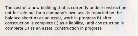 The cost of a new building that is currently under construction, not for sale but for a company's own use, is reported on the balance sheet A) as an asset, work in progress B) after construction is complete C) as a liability, until construction is complete D) as an asset, construction in progress