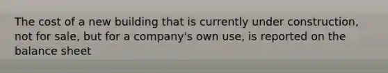 The cost of a new building that is currently under construction, not for sale, but for a company's own use, is reported on the balance sheet