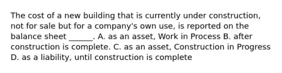 The cost of a new building that is currently under construction, not for sale but for a company's own use, is reported on the balance sheet ______. A. as an asset, Work in Process B. after construction is complete. C. as an asset, Construction in Progress D. as a liability, until construction is complete