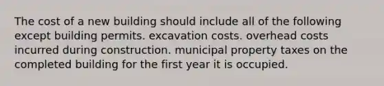 The cost of a new building should include all of the following except building permits. excavation costs. overhead costs incurred during construction. municipal property taxes on the completed building for the first year it is occupied.