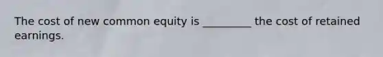 The cost of new common equity is _________ the cost of retained earnings.