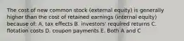 The cost of new common stock (external equity) is generally higher than the cost of retained earnings (internal equity) because of: A. tax effects B. investors' required returns C. flotation costs D. coupon payments E. Both A and C