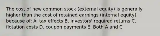 The cost of new common stock (external equity) is generally higher than the cost of retained earnings (internal equity) because of: A. tax effects B. investors' required returns C. flotation costs D. coupon payments E. Both A and C