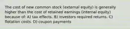 The cost of new common stock (external equity) is generally higher than the cost of retained earnings (internal equity) because of: A) tax effects. B) investors required returns. C) flotation costs. D) coupon payments