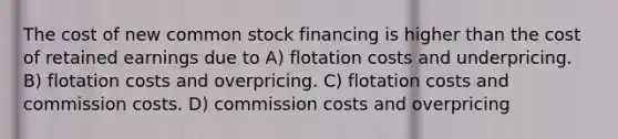 The cost of new common stock financing is higher than the cost of retained earnings due to A) flotation costs and underpricing. B) flotation costs and overpricing. C) flotation costs and commission costs. D) commission costs and overpricing