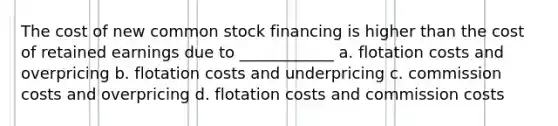 The cost of new common stock financing is higher than the cost of retained earnings due to ____________ a. flotation costs and overpricing b. flotation costs and underpricing c. commission costs and overpricing d. flotation costs and commission costs