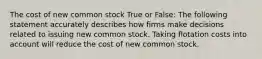 The cost of new common stock True or False: The following statement accurately describes how firms make decisions related to issuing new common stock. Taking flotation costs into account will reduce the cost of new common stock.